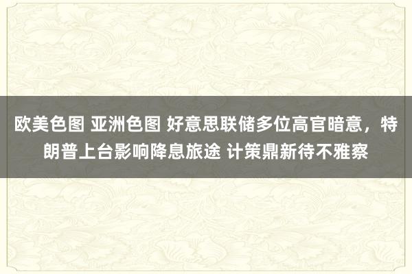 欧美色图 亚洲色图 好意思联储多位高官暗意，特朗普上台影响降息旅途 计策鼎新待不雅察
