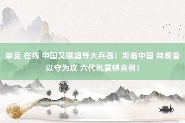 麻豆 在线 中国又曝超等大兵器！濒临中国 特朗普以守为攻 六代机震憾亮相！
