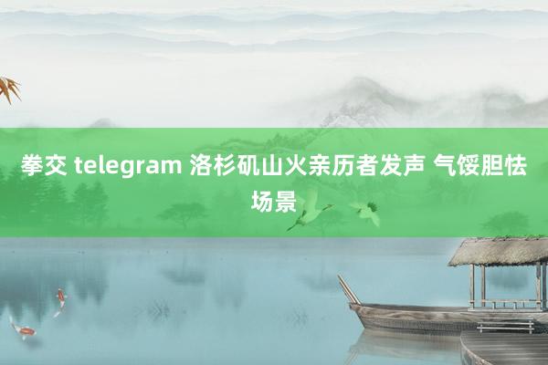 拳交 telegram 洛杉矶山火亲历者发声 气馁胆怯场景