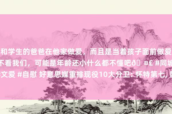 和学生的爸爸在他家做爱，而且是当着孩子面前做爱，太刺激了，孩子完全不看我们，可能是年龄还小什么都不懂吧🤣 #同城 #文爱 #自慰 好意思媒重排现役10大分卫: 怀特第七, 欧文第四, 爱德华兹仅第三!