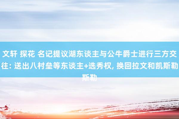 文轩 探花 名记提议湖东谈主与公牛爵士进行三方交往: 送出八村垒等东谈主+选秀权, 换回拉文和凯斯勒