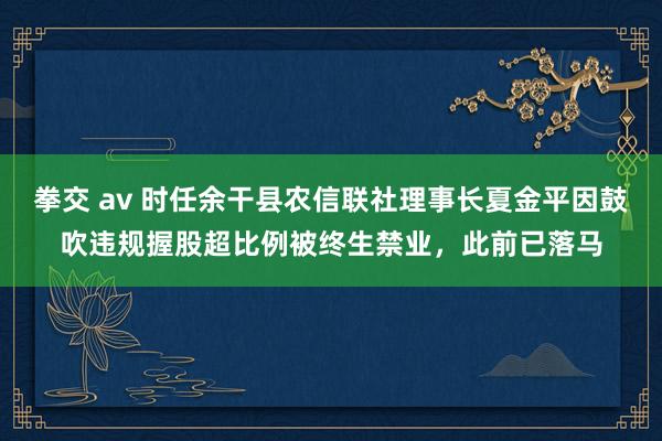 拳交 av 时任余干县农信联社理事长夏金平因鼓吹违规握股超比例被终生禁业，此前已落马