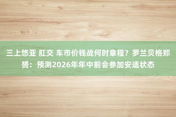 三上悠亚 肛交 车市价钱战何时章程？罗兰贝格郑赟：预测2026年年中前会参加安适状态