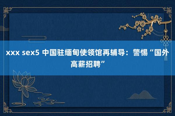 xxx sex5 中国驻缅甸使领馆再辅导：警惕“国外高薪招聘”