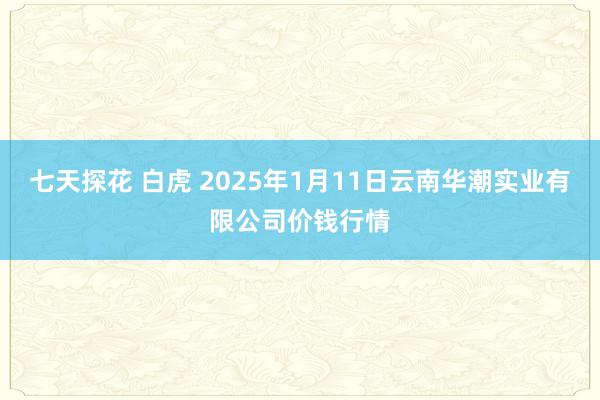 七天探花 白虎 2025年1月11日云南华潮实业有限公司价钱行情