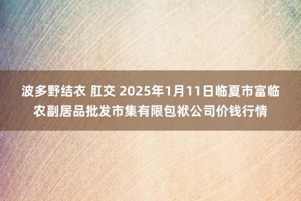波多野结衣 肛交 2025年1月11日临夏市富临农副居品批发市集有限包袱公司价钱行情
