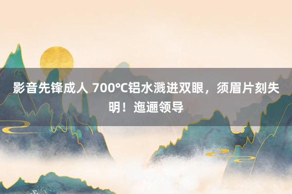 影音先锋成人 700℃铝水溅进双眼，须眉片刻失明！迤逦领导