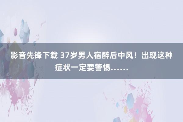 影音先锋下载 37岁男人宿醉后中风！出现这种症状一定要警惕……