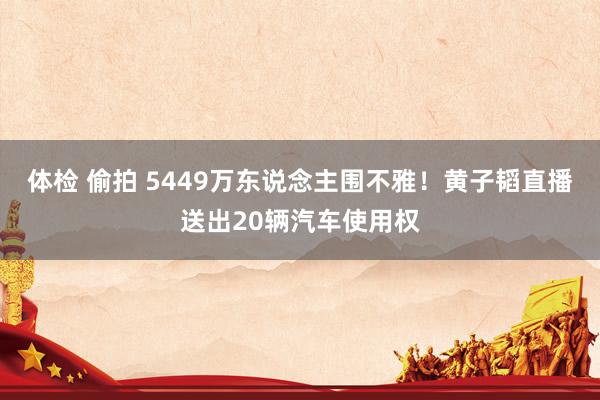 体检 偷拍 5449万东说念主围不雅！黄子韬直播送出20辆汽车使用权