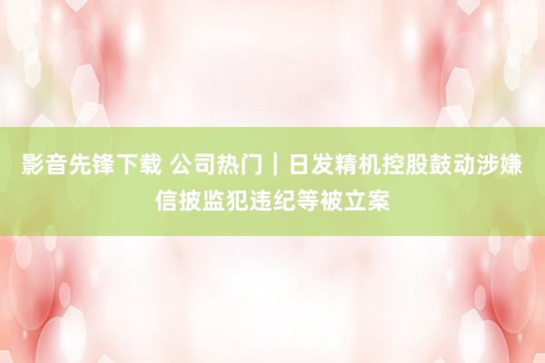 影音先锋下载 公司热门｜日发精机控股鼓动涉嫌信披监犯违纪等被立案