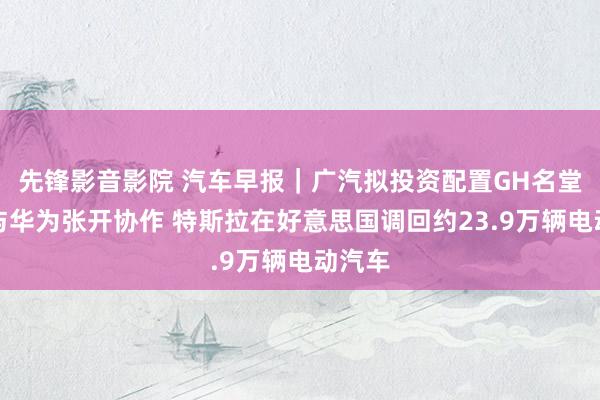 先锋影音影院 汽车早报｜广汽拟投资配置GH名堂公司与华为张开协作 特斯拉在好意思国调回约23.9万辆电动汽车