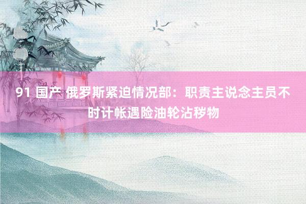 91 国产 俄罗斯紧迫情况部：职责主说念主员不时计帐遇险油轮沾秽物