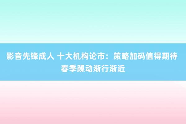 影音先锋成人 十大机构论市：策略加码值得期待 春季躁动渐行渐近