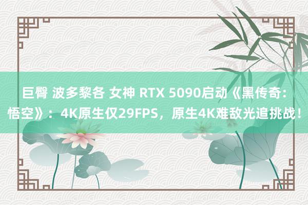 巨臀 波多黎各 女神 RTX 5090启动《黑传奇：悟空》：4K原生仅29FPS，原生4K难敌光追挑战！