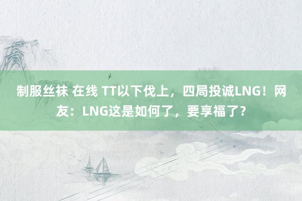 制服丝袜 在线 TT以下伐上，四局投诚LNG！网友：LNG这是如何了，要享福了？
