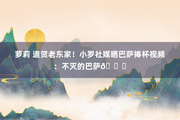 萝莉 道贺老东家！小罗社媒晒巴萨捧杯视频：不灭的巴萨👏