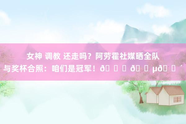 女神 调教 还走吗？阿劳霍社媒晒全队与奖杯合照：咱们是冠军！🏆🔵🔴