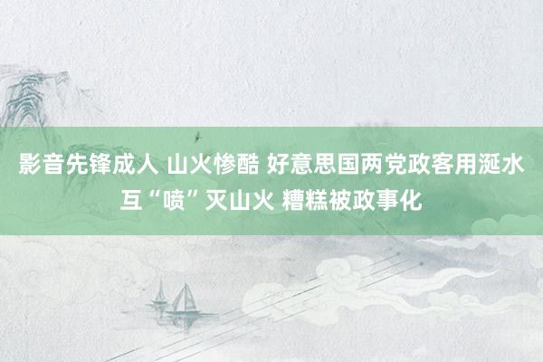 影音先锋成人 山火惨酷 好意思国两党政客用涎水互“喷”灭山火 糟糕被政事化