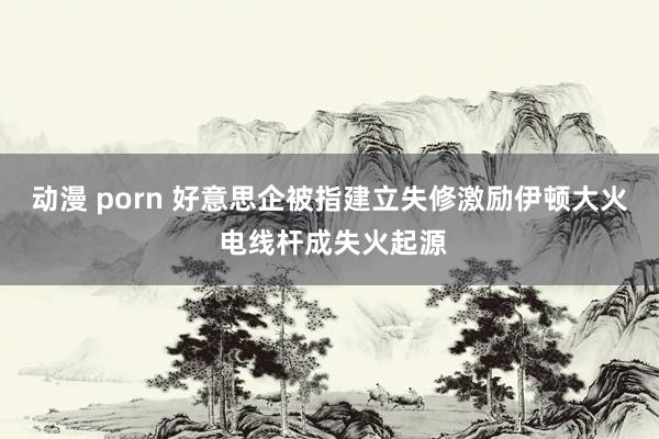 动漫 porn 好意思企被指建立失修激励伊顿大火 电线杆成失火起源