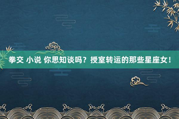 拳交 小说 你思知谈吗？授室转运的那些星座女！