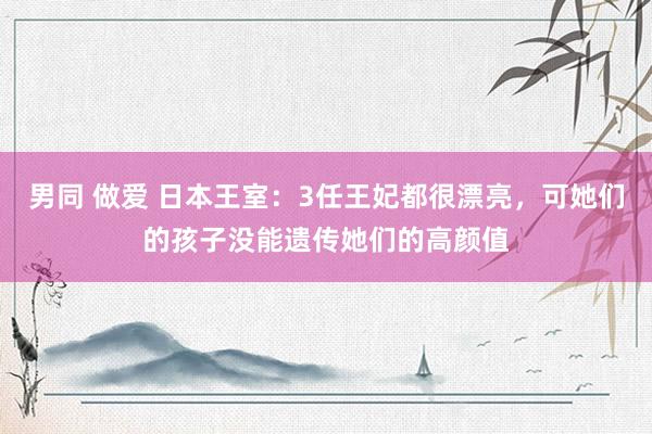 男同 做爱 日本王室：3任王妃都很漂亮，可她们的孩子没能遗传她们的高颜值
