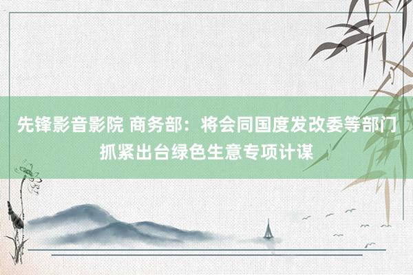先锋影音影院 商务部：将会同国度发改委等部门抓紧出台绿色生意专项计谋