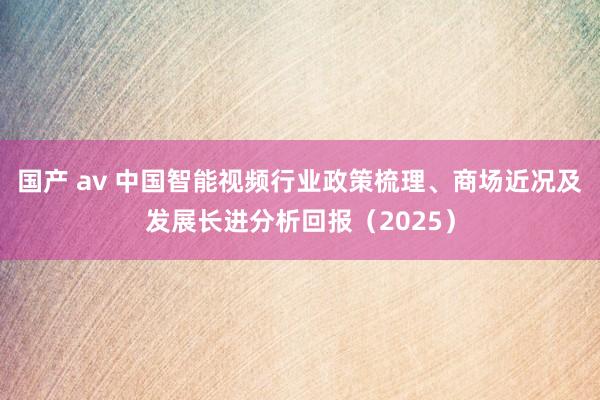 国产 av 中国智能视频行业政策梳理、商场近况及发展长进分析回报（2025）