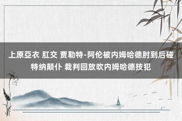 上原亞衣 肛交 贾勒特-阿伦被内姆哈德肘到后碰特纳颠仆 裁判回放吹内姆哈德技犯