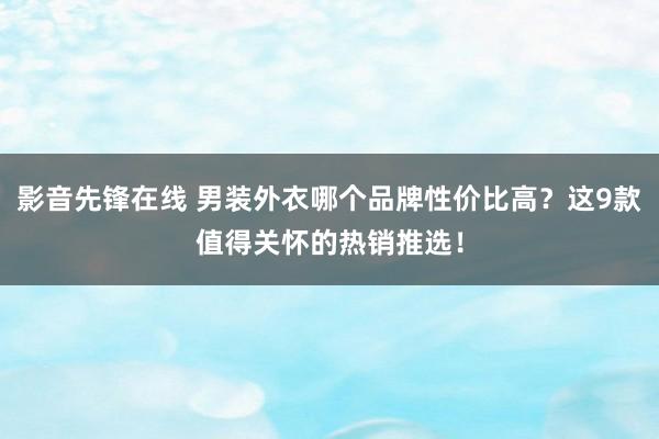 影音先锋在线 男装外衣哪个品牌性价比高？这9款值得关怀的热销推选！