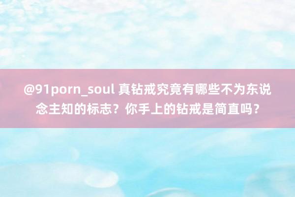 @91porn_soul 真钻戒究竟有哪些不为东说念主知的标志？你手上的钻戒是简直吗？