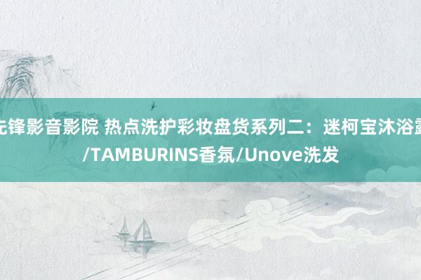 先锋影音影院 热点洗护彩妆盘货系列二：迷柯宝沐浴露/TAMBURINS香氛/Unove洗发
