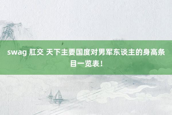 swag 肛交 天下主要国度对男军东谈主的身高条目一览表！