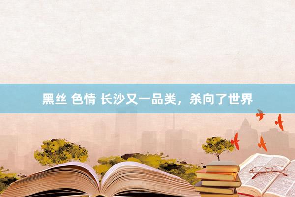 黑丝 色情 长沙又一品类，杀向了世界