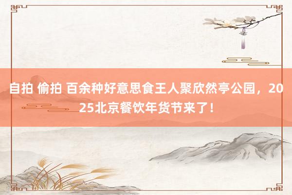 自拍 偷拍 百余种好意思食王人聚欣然亭公园，2025北京餐饮年货节来了！