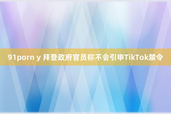 91porn y 拜登政府官员称不会引申TikTok禁令