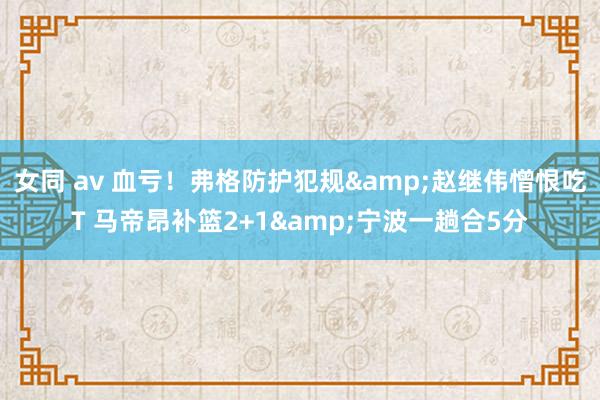 女同 av 血亏！弗格防护犯规&赵继伟憎恨吃T 马帝昂补篮2+1&宁波一趟合5分