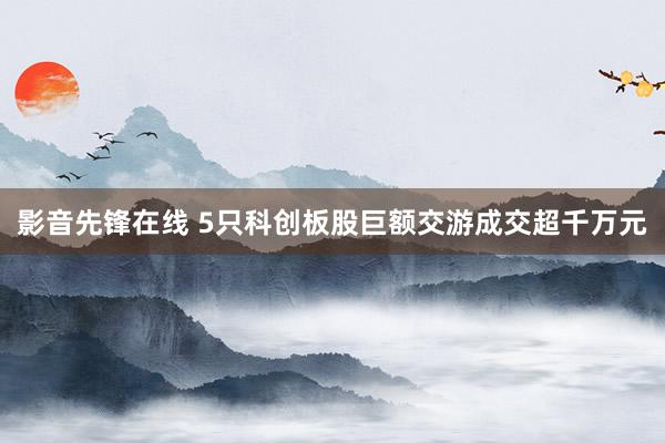影音先锋在线 5只科创板股巨额交游成交超千万元