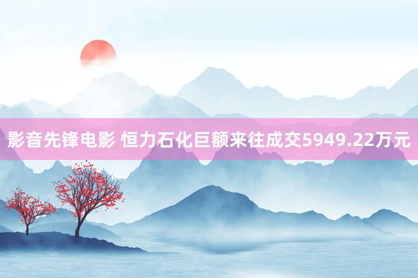 影音先锋电影 恒力石化巨额来往成交5949.22万元
