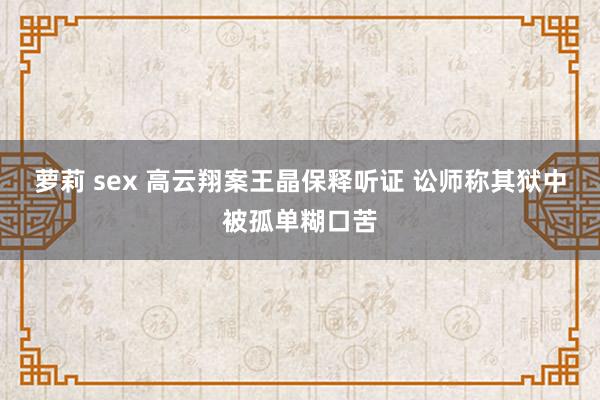 萝莉 sex 高云翔案王晶保释听证 讼师称其狱中被孤单糊口苦