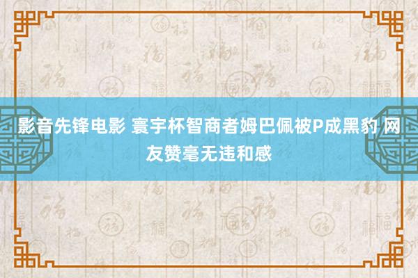 影音先锋电影 寰宇杯智商者姆巴佩被P成黑豹 网友赞毫无违和感