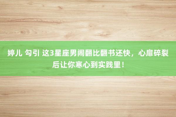 婷儿 勾引 这3星座男闹翻比翻书还快，心扉碎裂后让你寒心到实践里！