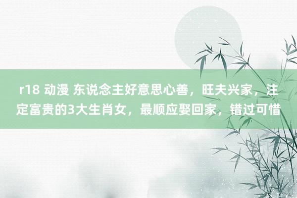r18 动漫 东说念主好意思心善，旺夫兴家，注定富贵的3大生肖女，最顺应娶回家，错过可惜