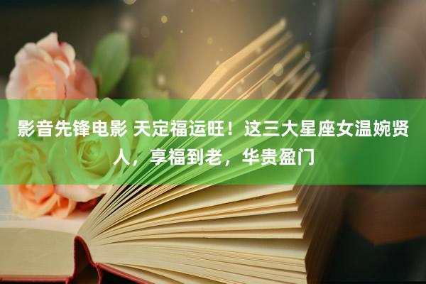 影音先锋电影 天定福运旺！这三大星座女温婉贤人，享福到老，华贵盈门