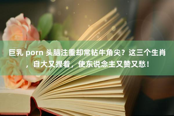 巨乳 porn 头脑注重却常钻牛角尖？这三个生肖，自大又捏着，使东说念主又赞又愁！