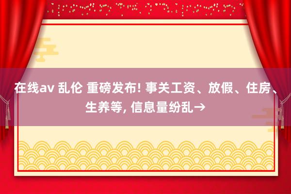 在线av 乱伦 重磅发布! 事关工资、放假、住房、生养等, 信息量纷乱→