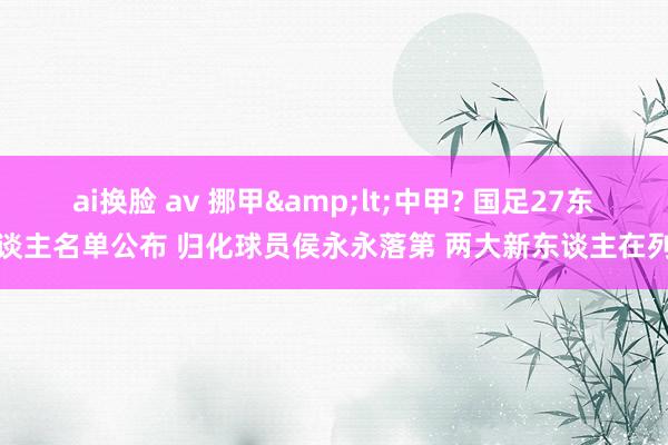 ai换脸 av 挪甲&lt;中甲? 国足27东谈主名单公布 归化球员侯永永落第 两大新东谈主在列