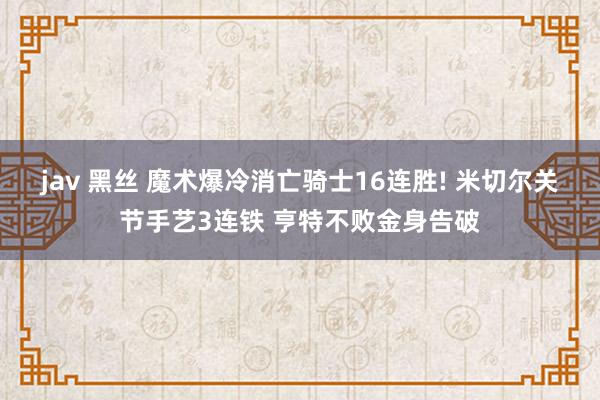 jav 黑丝 魔术爆冷消亡骑士16连胜! 米切尔关节手艺3连铁 亨特不败金身告破
