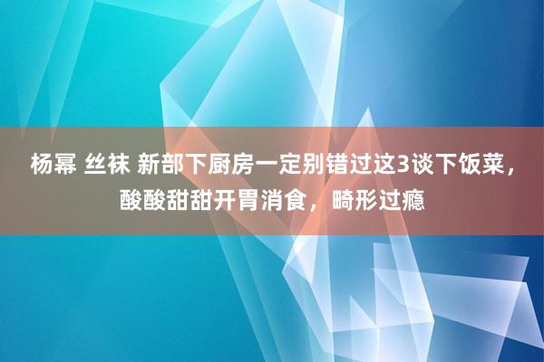 杨幂 丝袜 新部下厨房一定别错过这3谈下饭菜，酸酸甜甜开胃消食，畸形过瘾