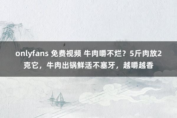 onlyfans 免费视频 牛肉嚼不烂？5斤肉放2克它，牛肉出锅鲜活不塞牙，越嚼越香