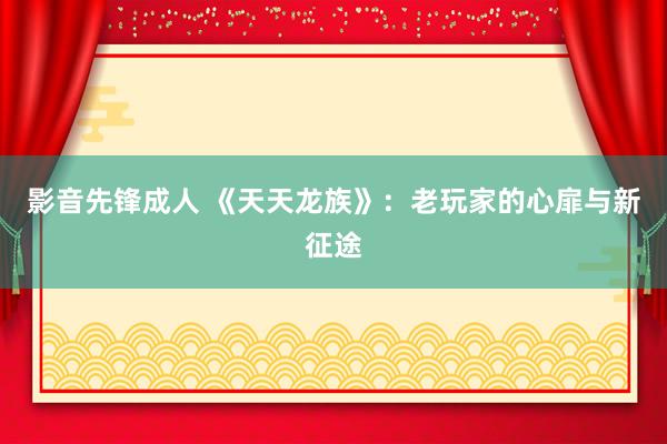 影音先锋成人 《天天龙族》：老玩家的心扉与新征途